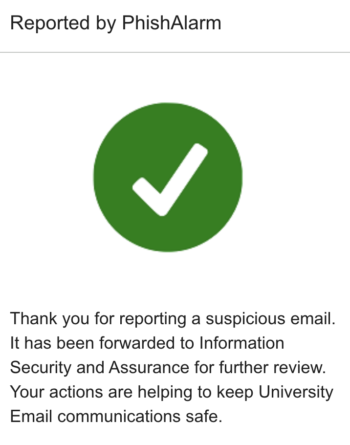 Thank you for reporting a suspicious email. It has been forwarded to Information Security and Assurance for further review. Your actions are helping to keep University Email communications safe.